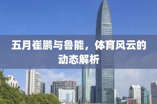 五月崔鵬與魯能，體育風云的動態解析