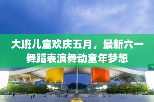 大班兒童歡慶五月，最新六一舞蹈表演舞動童年夢想