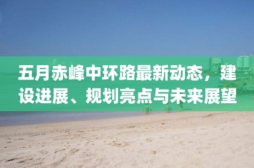 五月赤峰中環路最新動態，建設進展、規劃亮點與未來展望