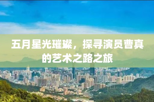 五月星光璀璨，探尋演員曹真的藝術之路之旅