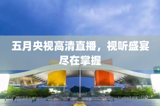 五月央視高清直播，視聽盛宴盡在掌握