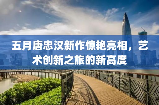 五月唐忠漢新作驚艷亮相，藝術創新之旅的新高度