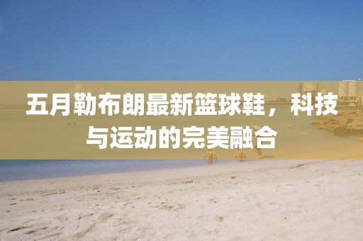 五月勒布朗最新籃球鞋，科技與運動的完美融合