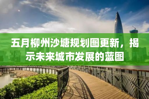 五月柳州沙塘規(guī)劃圖更新，揭示未來城市發(fā)展的藍圖