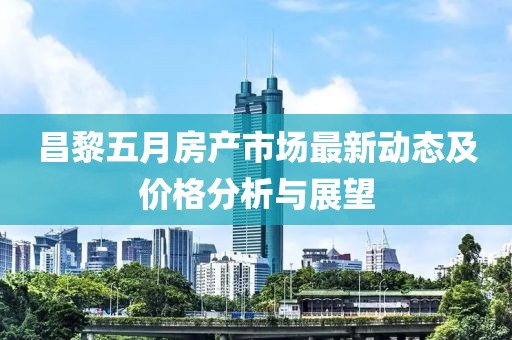 昌黎五月房產(chǎn)市場最新動態(tài)及價格分析與展望