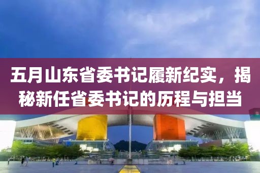 五月山東省委書記履新紀實，揭秘新任省委書記的歷程與擔當
