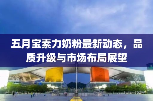 五月寶素力奶粉最新動態(tài)，品質(zhì)升級與市場布局展望
