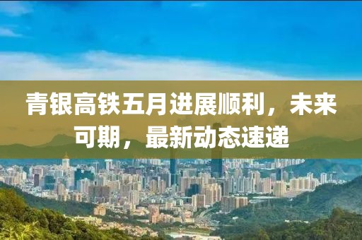 青銀高鐵五月進展順利，未來可期，最新動態(tài)速遞