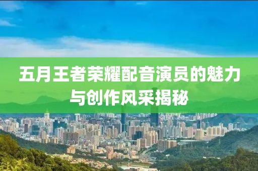 五月王者榮耀配音演員的魅力與創(chuàng)作風采揭秘