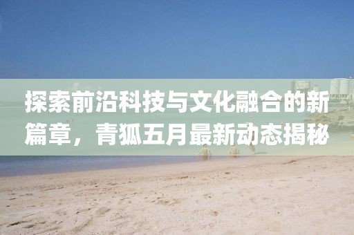 探索前沿科技與文化融合的新篇章，青狐五月最新動態(tài)揭秘