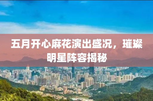 五月開心麻花演出盛況，璀璨明星陣容揭秘