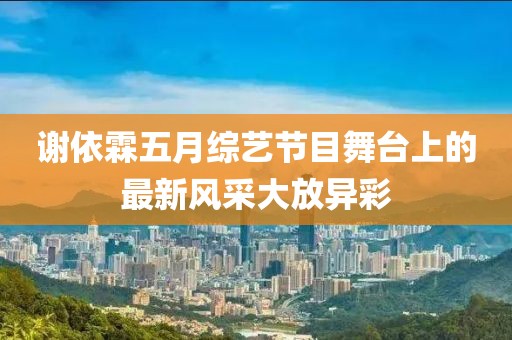 謝依霖五月綜藝節(jié)目舞臺上的最新風(fēng)采大放異彩