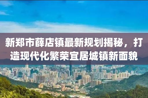 新鄭市薛店鎮最新規劃揭秘，打造現代化繁榮宜居城鎮新面貌