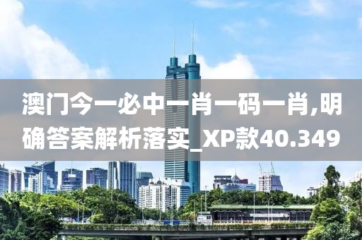 澳門今一必中一肖一碼一肖,明確答案解析落實(shí)_XP款40.349