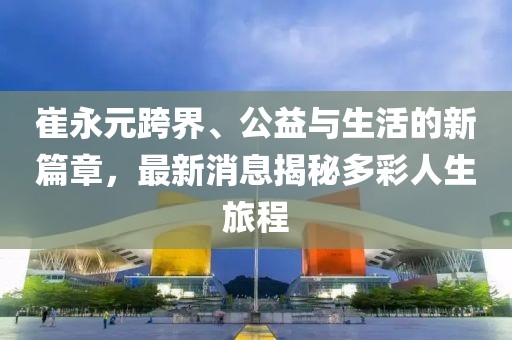 崔永元跨界、公益與生活的新篇章，最新消息揭秘多彩人生旅程