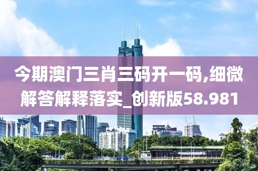 今期澳門三肖三碼開一碼,細微解答解釋落實_創新版58.981