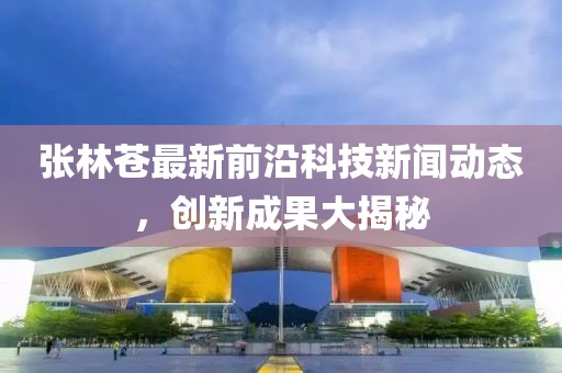 張林蒼最新前沿科技新聞動態，創新成果大揭秘