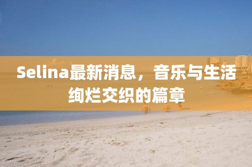 Selina最新消息，音樂與生活絢爛交織的篇章