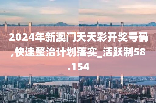 2024年新澳門天天彩開獎號碼,快速整治計劃落實_活躍制58.154