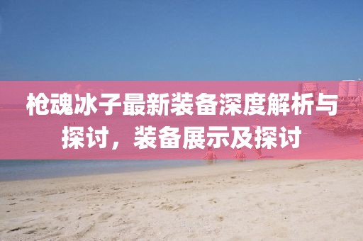 槍魂冰子最新裝備深度解析與探討，裝備展示及探討