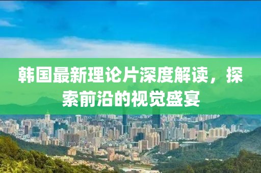韓國最新理論片深度解讀，探索前沿的視覺盛宴