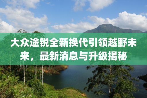 大眾途銳全新換代引領越野未來，最新消息與升級揭秘