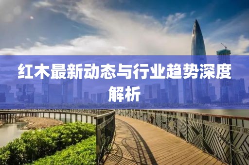 紅木最新動態與行業趨勢深度解析