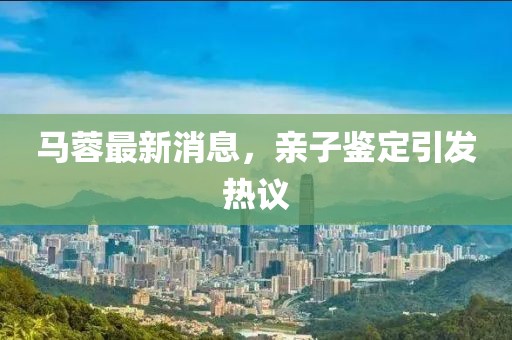 馬蓉最新消息，親子鑒定引發熱議