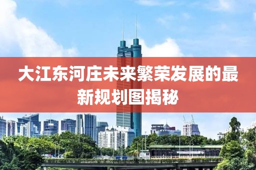 大江東河莊未來繁榮發展的最新規劃圖揭秘