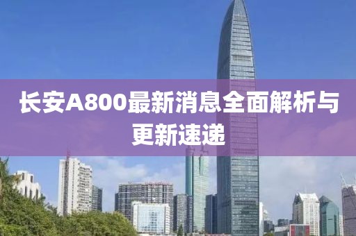 長安A800最新消息全面解析與更新速遞