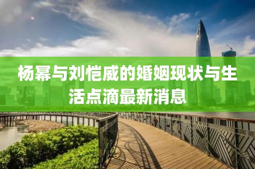 楊冪與劉愷威的婚姻現(xiàn)狀與生活點(diǎn)滴最新消息