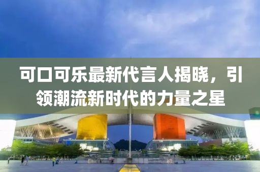 可口可樂(lè)最新代言人揭曉，引領(lǐng)潮流新時(shí)代的力量之星