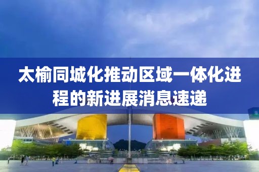太榆同城化推動區域一體化進程的新進展消息速遞