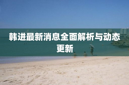 韓進最新消息全面解析與動態更新
