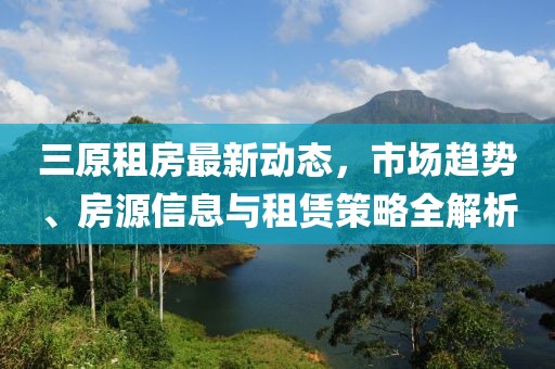 三原租房最新動態，市場趨勢、房源信息與租賃策略全解析