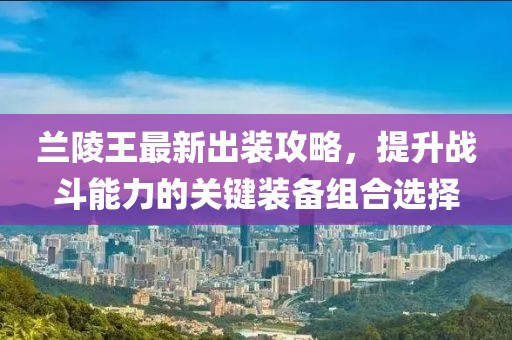 蘭陵王最新出裝攻略，提升戰(zhàn)斗能力的關(guān)鍵裝備組合選擇