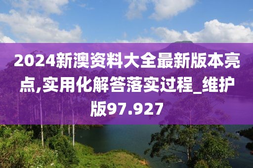 2024新澳資料大全最新版本亮點,實用化解答落實過程_維護版97.927