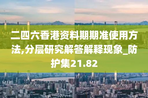 二四六香港資料期期準使用方法,分層研究解答解釋現象_防護集21.82