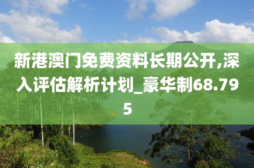新港澳門免費資料長期公開,深入評估解析計劃_豪華制68.795
