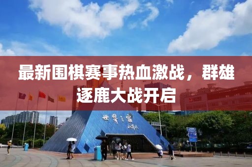 最新圍棋賽事熱血激戰(zhàn)，群雄逐鹿大戰(zhàn)開啟