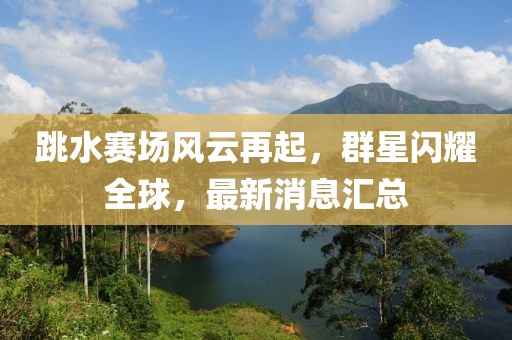 跳水賽場風(fēng)云再起，群星閃耀全球，最新消息匯總