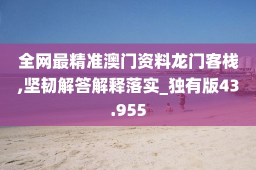 全網(wǎng)最精準(zhǔn)澳門資料龍門客棧,堅韌解答解釋落實_獨(dú)有版43.955