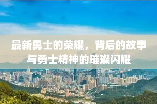 最新勇士的榮耀，背后的故事與勇士精神的璀璨閃耀