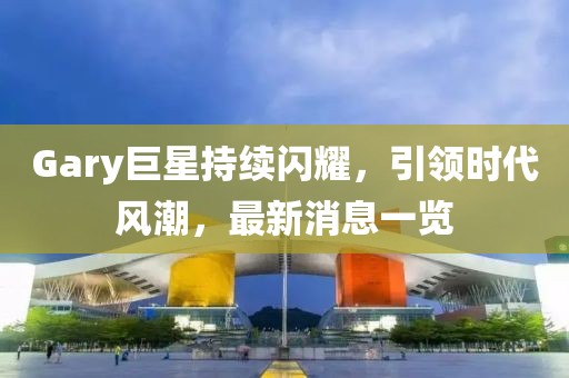 Gary巨星持續閃耀，引領時代風潮，最新消息一覽