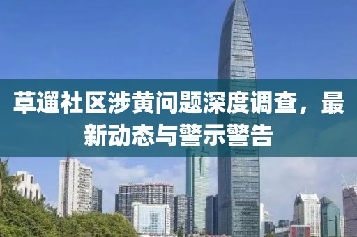 草遛社區涉黃問題深度調查，最新動態與警示警告