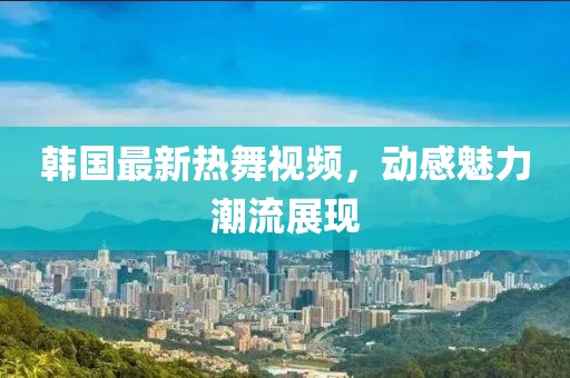 韓國最新熱舞視頻，動感魅力潮流展現
