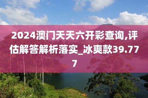 2024澳門天天六開彩查詢,評估解答解析落實_冰爽款39.777