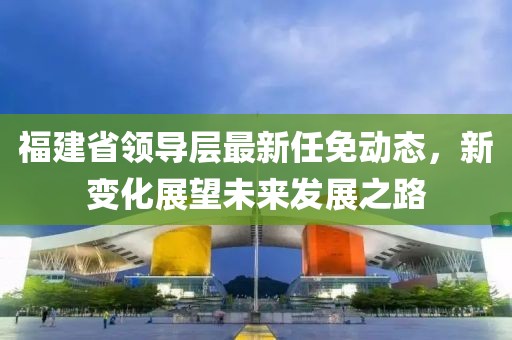 福建省領導層最新任免動態，新變化展望未來發展之路