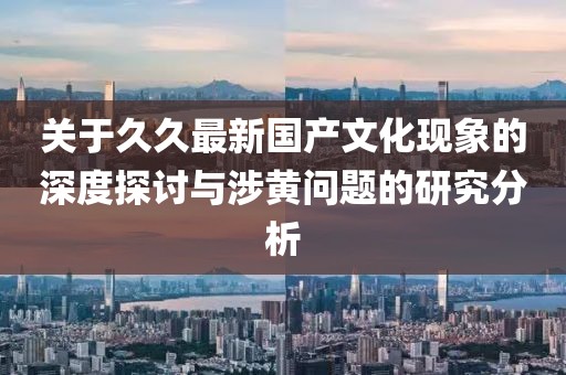 關于久久最新國產文化現象的深度探討與涉黃問題的研究分析