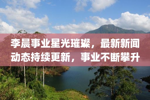 李晨事業星光璀璨，最新新聞動態持續更新，事業不斷攀升